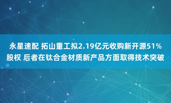 永星速配 拓山重工拟2.19亿元收购新开源51%股权 后者在钛合金材质新产品方面取得技术突破