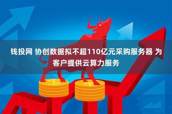 钱投网 协创数据拟不超110亿元采购服务器 为客户提供云算力服务