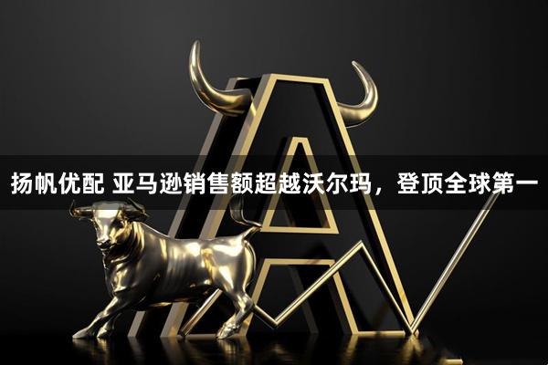 扬帆优配 亚马逊销售额超越沃尔玛，登顶全球第一