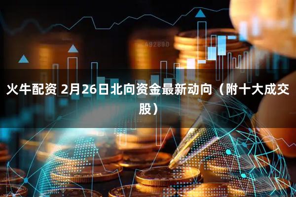 火牛配资 2月26日北向资金最新动向（附十大成交股）
