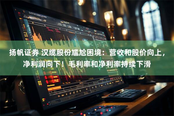 扬帆证券 汉缆股份尴尬困境：营收和股价向上，净利润向下！毛利率和净利率持续下滑