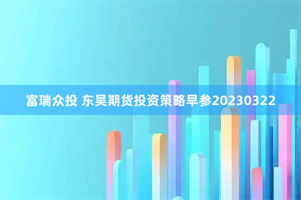 富瑞众投 东吴期货投资策略早参20230322
