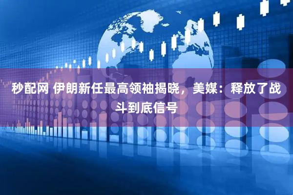 秒配网 伊朗新任最高领袖揭晓，美媒：释放了战斗到底信号