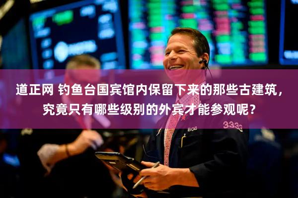道正网 钓鱼台国宾馆内保留下来的那些古建筑，究竟只有哪些级别的外宾才能参观呢？