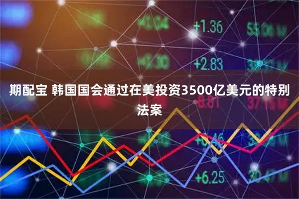 期配宝 韩国国会通过在美投资3500亿美元的特别法案