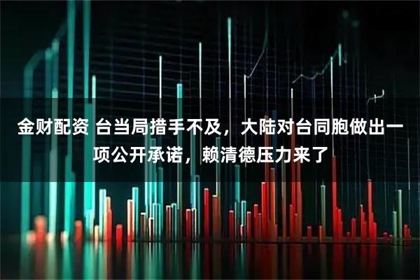 金财配资 台当局措手不及，大陆对台同胞做出一项公开承诺，赖清德压力来了