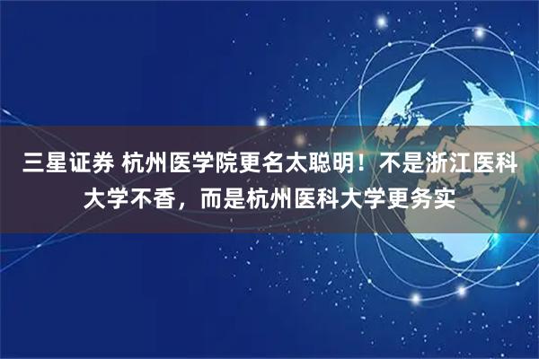 三星证券 杭州医学院更名太聪明！不是浙江医科大学不香，而是杭州医科大学更务实