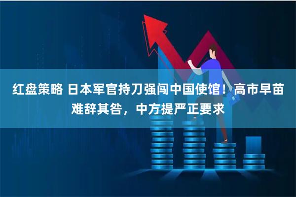 红盘策略 日本军官持刀强闯中国使馆！高市早苗难辞其咎，中方提严正要求