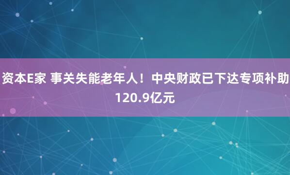 资本E家 事关失能老年人！中央财政已下达专项补助120.9亿元
