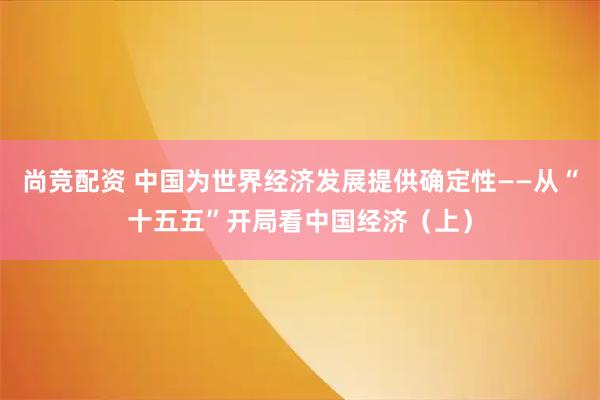 尚竞配资 中国为世界经济发展提供确定性——从“十五五”开局看中国经济（上）