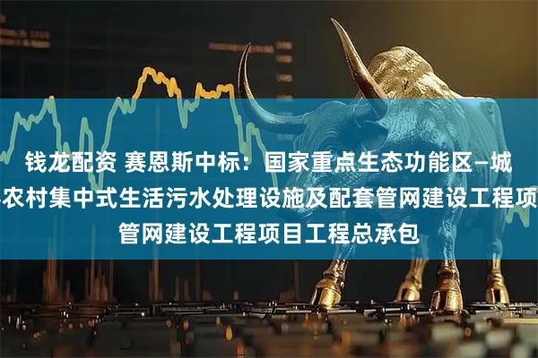 钱龙配资 赛恩斯中标：国家重点生态功能区—城步苗族自治县农村集中式生活污水处理设施及配套管网建设工程项目工程总承包