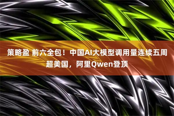 策略盈 前六全包！中国AI大模型调用量连续五周超美国，阿里Qwen登顶
