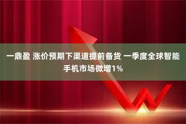 一鼎盈 涨价预期下渠道提前备货 一季度全球智能手机市场微增1%