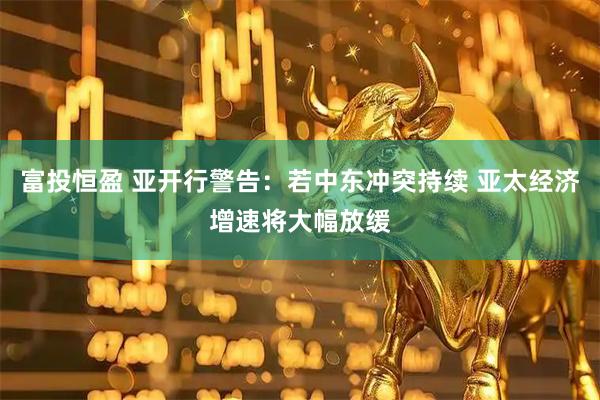 富投恒盈 亚开行警告：若中东冲突持续 亚太经济增速将大幅放缓