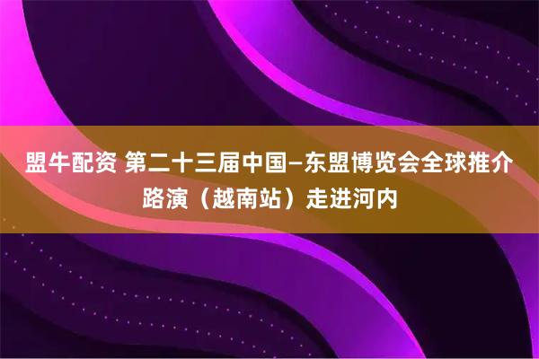 盟牛配资 第二十三届中国—东盟博览会全球推介路演（越南站）走进河内