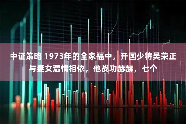 中证策略 1973年的全家福中，开国少将吴荣正与妻女温情相依，他战功赫赫，七个