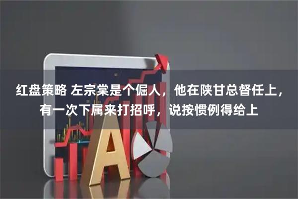 红盘策略 左宗棠是个倔人，他在陕甘总督任上，有一次下属来打招呼，说按惯例得给上