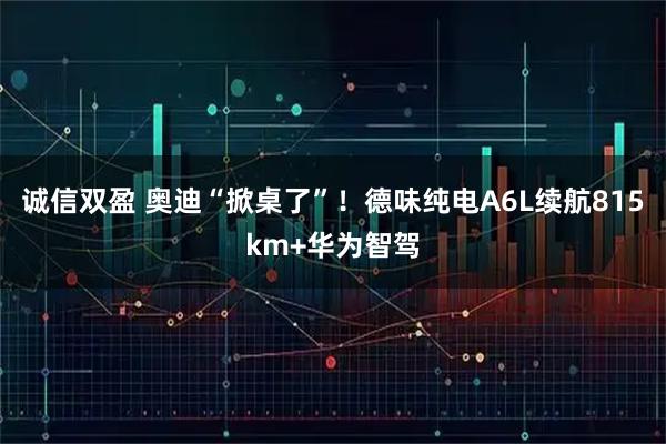 诚信双盈 奥迪“掀桌了”!德味纯电A6L续航815km+华为智驾