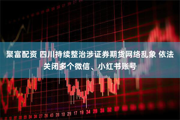 聚富配资 四川持续整治涉证券期货网络乱象 依法关闭多个微信、小红书账号