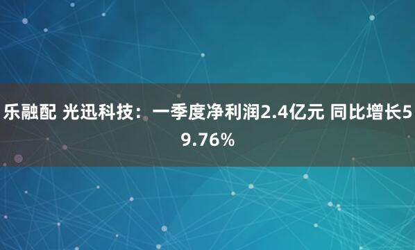 乐融配 光迅科技：一季度净利润2.4亿元 同比增长59.76%