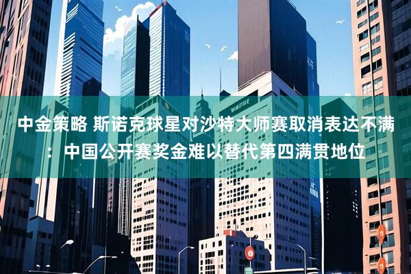 中金策略 斯诺克球星对沙特大师赛取消表达不满:中国公开赛奖金难以替代第四满贯地位