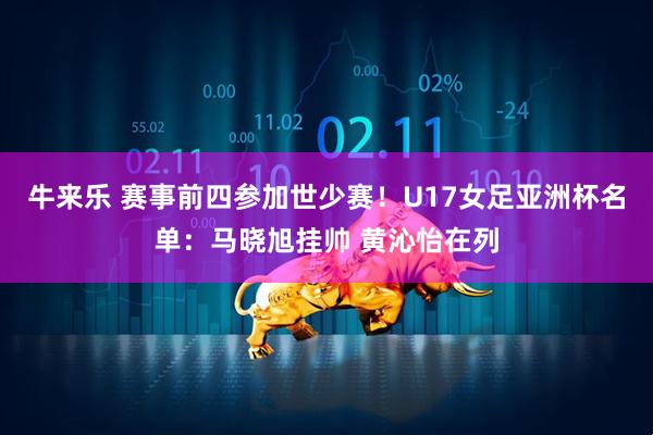 牛来乐 赛事前四参加世少赛！U17女足亚洲杯名单：马晓旭挂帅 黄沁怡在列