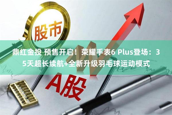 鼎红金投 预售开启！荣耀手表6 Plus登场：35天超长续航+全新升级羽毛球运动模式