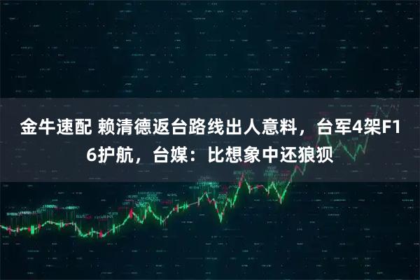 金牛速配 赖清德返台路线出人意料，台军4架F16护航，台媒：比想象中还狼狈