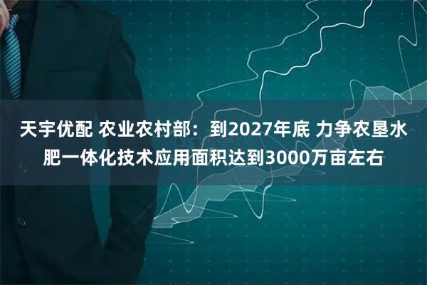 天宇优配 农业农村部：到2027年底 力争农垦水肥一体化技术应用面积达到3000万亩左右