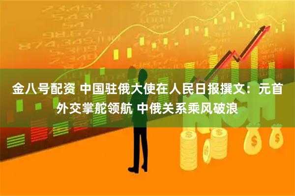 金八号配资 中国驻俄大使在人民日报撰文：元首外交掌舵领航 中俄关系乘风破浪