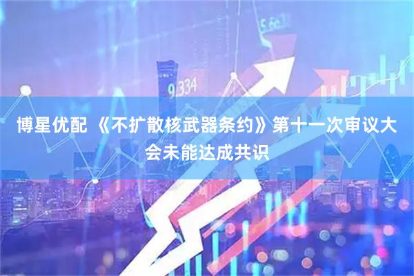 博星优配 《不扩散核武器条约》第十一次审议大会未能达成共识