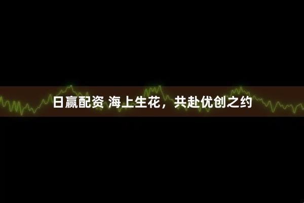 日赢配资 海上生花，共赴优创之约