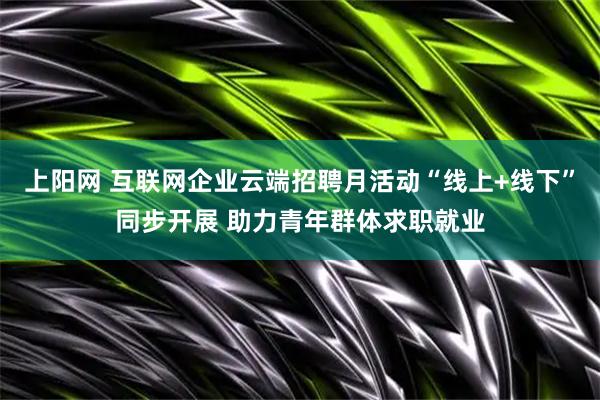 上阳网 互联网企业云端招聘月活动“线上+线下”同步开展 助力青年群体求职就业