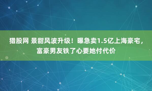 猎股网 景甜风波升级！曝急卖1.5亿上海豪宅，富豪男友铁了心要她付代价