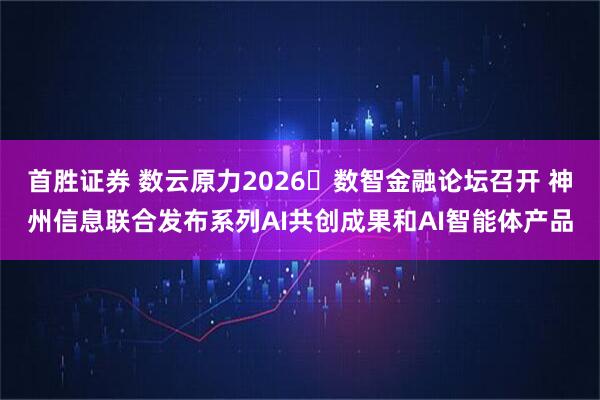 首胜证券 数云原力2026・数智金融论坛召开 神州信息联合发布系列AI共创成果和AI智能体产品