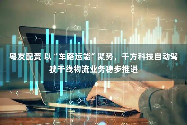 粤友配资 以“车路运能”聚势，千方科技自动驾驶干线物流业务稳步推进