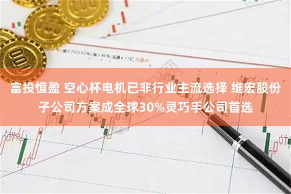 富投恒盈 空心杯电机已非行业主流选择 维宏股份子公司方案成全球30%灵巧手公司首选