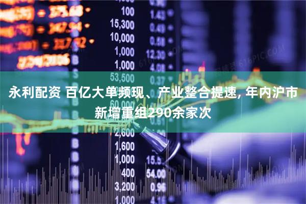 永利配资 百亿大单频现、产业整合提速, 年内沪市新增重组290余家次