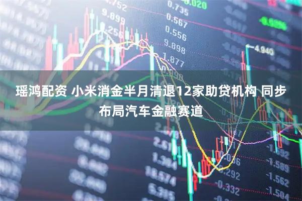 瑶鸿配资 小米消金半月清退12家助贷机构 同步布局汽车金融赛道
