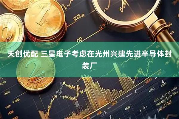 天创优配 三星电子考虑在光州兴建先进半导体封装厂