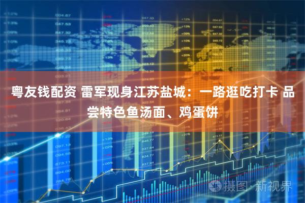 粤友钱配资 雷军现身江苏盐城：一路逛吃打卡 品尝特色鱼汤面、鸡蛋饼