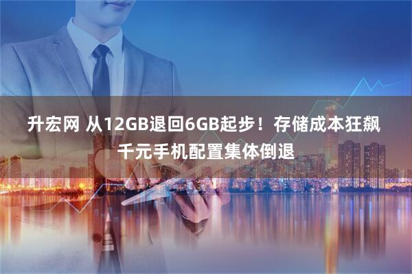 升宏网 从12GB退回6GB起步！存储成本狂飙 千元手机配置集体倒退