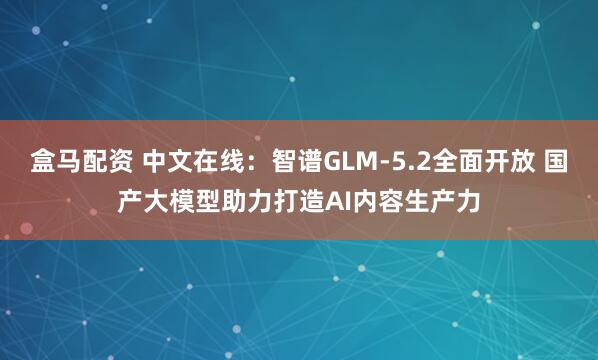 盒马配资 中文在线：智谱GLM-5.2全面开放 国产大模型助力打造AI内容生产力