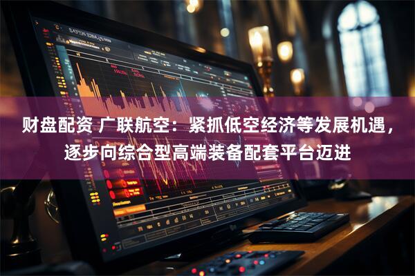 财盘配资 广联航空：紧抓低空经济等发展机遇，逐步向综合型高端装备配套平台迈进