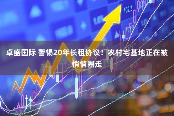 卓盛国际 警惕20年长租协议！农村宅基地正在被悄悄圈走