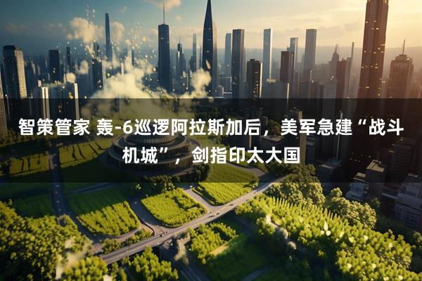 智策管家 轰-6巡逻阿拉斯加后，美军急建“战斗机城”，剑指印太大国