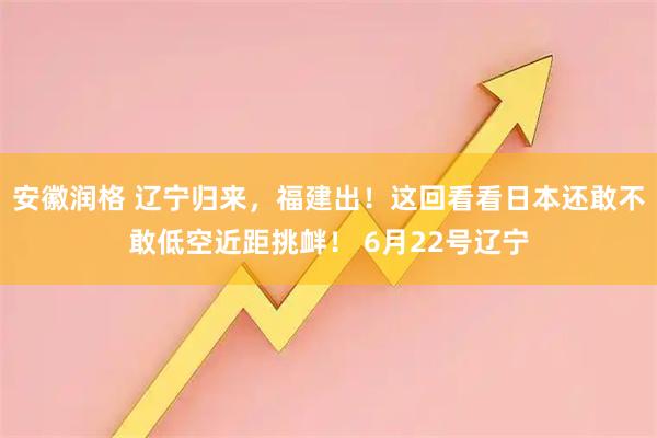 安徽润格 辽宁归来，福建出！这回看看日本还敢不敢低空近距挑衅！ 6月22号辽宁