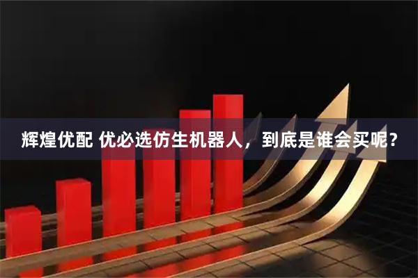 辉煌优配 优必选仿生机器人，到底是谁会买呢？