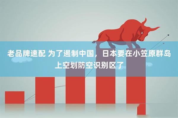 老品牌速配 为了遏制中国，日本要在小笠原群岛上空划防空识别区了