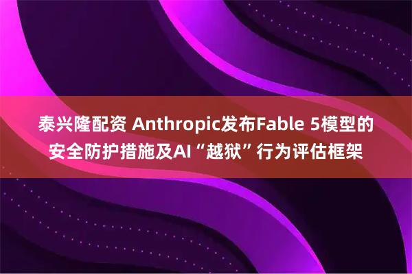 泰兴隆配资 Anthropic发布Fable 5模型的安全防护措施及AI“越狱”行为评估框架
